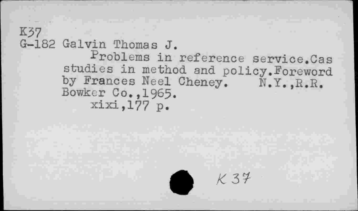 ﻿K77
G-182 Galvin Thomas J.
Problems in reference service.Gas studies in method and policy.Poreword by Frances Neel Cheney. N.Y.,R.R. Bowker Co.,I965.
xixi,l?7 p.